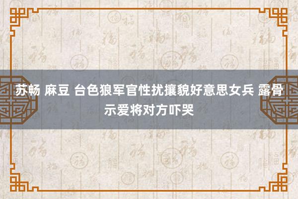 苏畅 麻豆 台色狼军官性扰攘貌好意思女兵 露骨示爱将对方吓哭