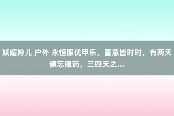 妖媚婷儿 户外 永恒服优甲乐,蓄意皆时时,有两天健忘服药,三四天之...