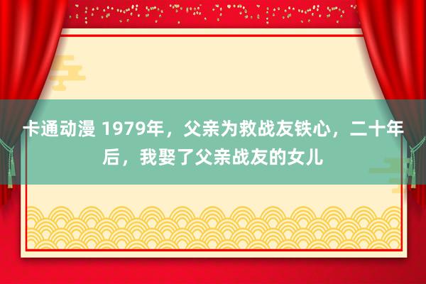 卡通动漫 1979年，父亲为救战友铁心，二十年后，我娶了父亲战友的女儿