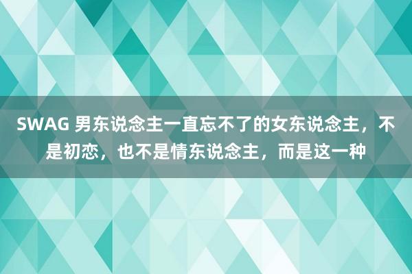 SWAG 男东说念主一直忘不了的女东说念主，不是初恋，也不是情东说念主，而是这一种