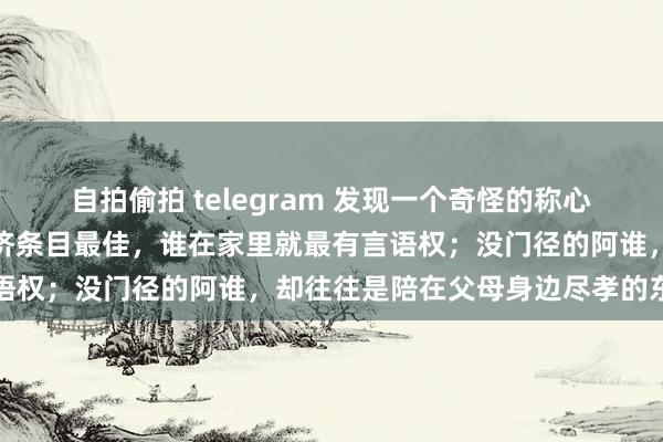 自拍偷拍 telegram 发现一个奇怪的称心：昆季姐妹之间，谁的经济条目最佳，谁在家里就最有言语权；没门径的阿谁，却往往是陪在父母身边尽孝的东谈主