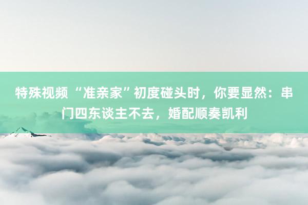 特殊视频 “准亲家”初度碰头时，你要显然：串门四东谈主不去，婚配顺奏凯利