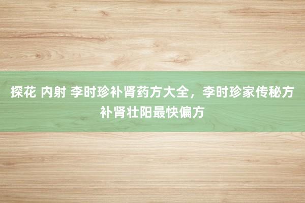 探花 内射 李时珍补肾药方大全，李时珍家传秘方补肾壮阳最快偏方