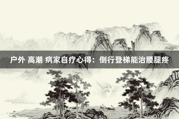 户外 高潮 病家自疗心得：倒行登梯能治腰腿疼