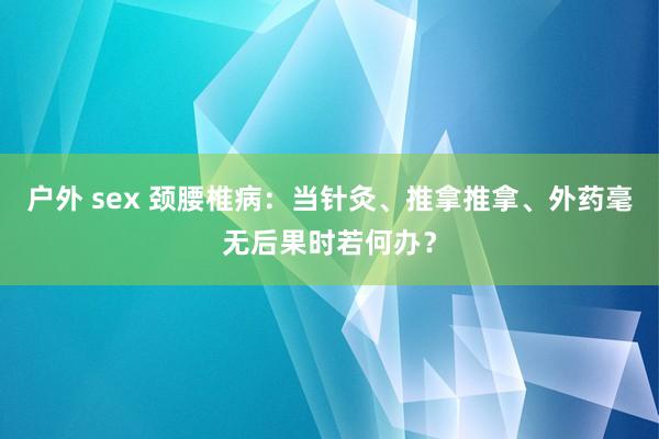 户外 sex 颈腰椎病:当针灸、推拿推拿、外药毫无后果时若何办?