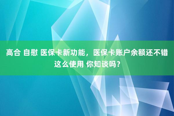 高合 自慰 医保卡新功能，医保卡账户余额还不错这么使用 你知谈吗？
