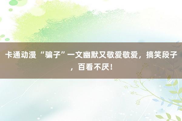 卡通动漫 “骗子”一文幽默又敬爱敬爱，搞笑段子，百看不厌！