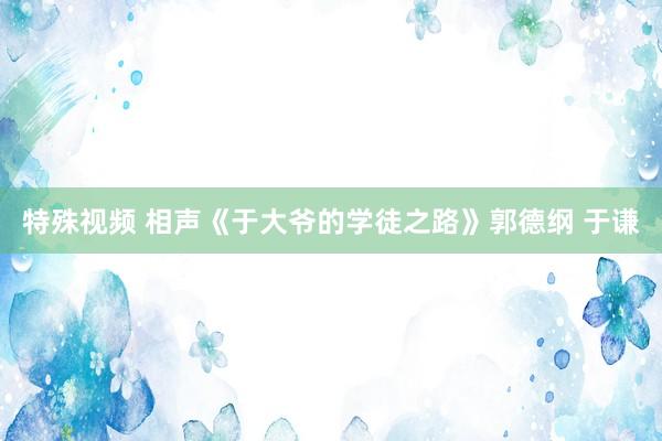 特殊视频 相声《于大爷的学徒之路》郭德纲 于谦