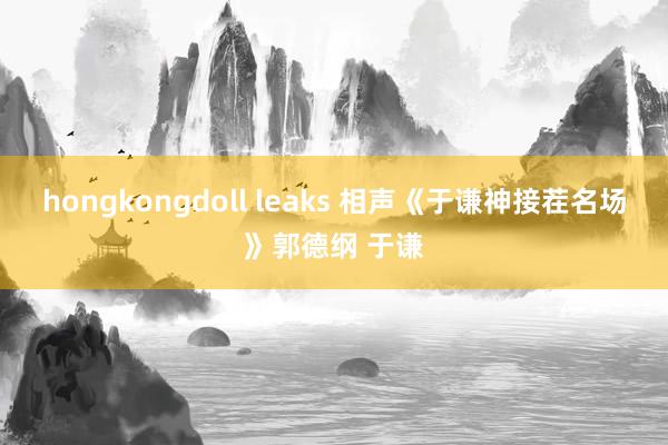 hongkongdoll leaks 相声《于谦神接茬名场》郭德纲 于谦