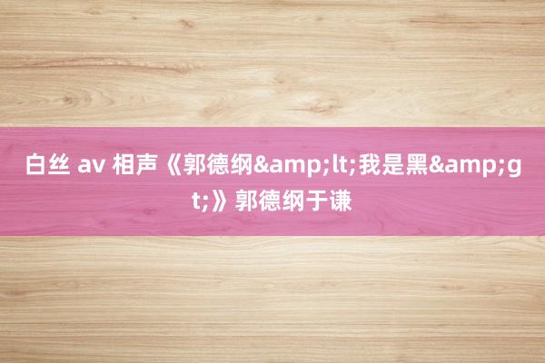 白丝 av 相声《郭德纲&lt;我是黑&gt;》郭德纲于谦