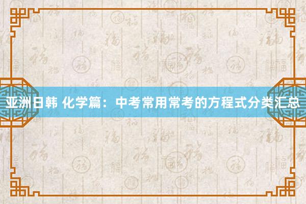 亚洲日韩 化学篇：中考常用常考的方程式分类汇总