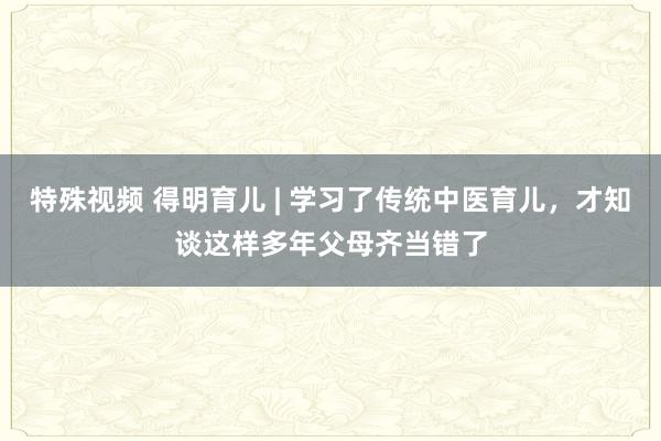 特殊视频 得明育儿 | 学习了传统中医育儿，才知谈这样多年父母齐当错了