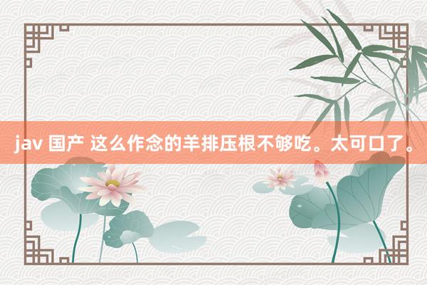 jav 国产 这么作念的羊排压根不够吃。太可口了。