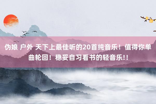伪娘 户外 天下上最佳听的20首纯音乐！值得你单曲轮回！稳妥自习看书的轻音乐!！