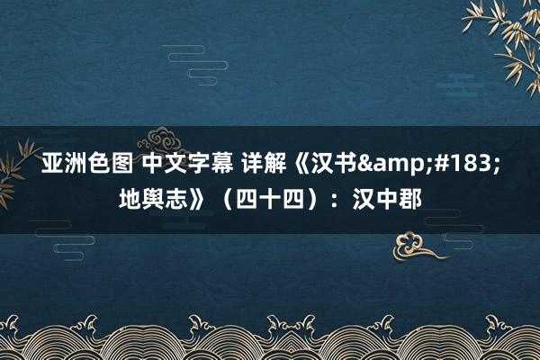 亚洲色图 中文字幕 详解《汉书&#183;地舆志》（四十四）：汉中郡
