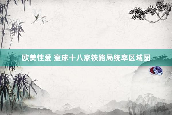 欧美性爱 寰球十八家铁路局统率区域图