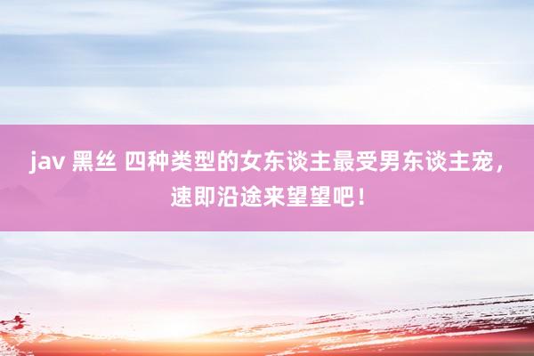 jav 黑丝 四种类型的女东谈主最受男东谈主宠，速即沿途来望望吧！