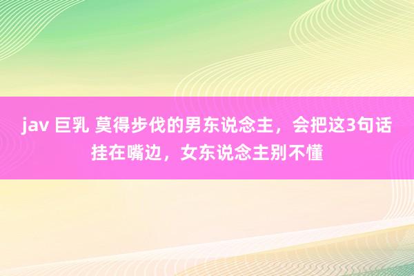 jav 巨乳 莫得步伐的男东说念主，会把这3句话挂在嘴边，女东说念主别不懂