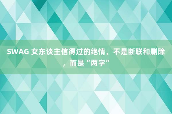 SWAG 女东谈主信得过的绝情，不是断联和删除，而是“两字”