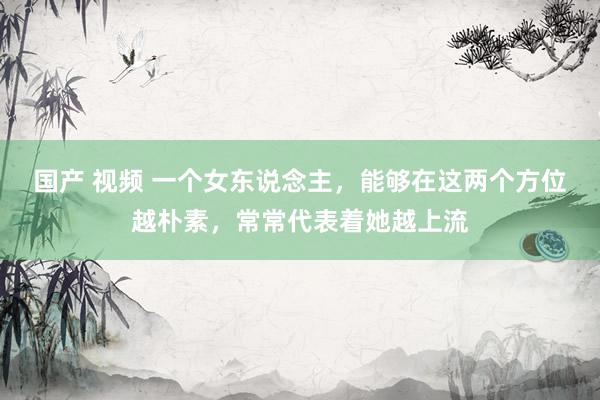 国产 视频 一个女东说念主，能够在这两个方位越朴素，常常代表着她越上流