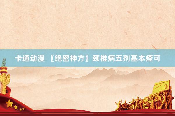 卡通动漫 〖绝密神方〗颈椎病五剂基本痊可