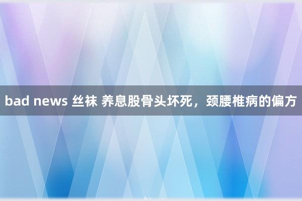 bad news 丝袜 养息股骨头坏死，颈腰椎病的偏方