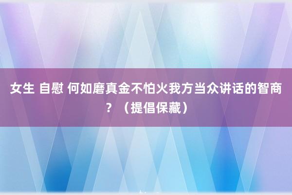 女生 自慰 何如磨真金不怕火我方当众讲话的智商？（提倡保藏）