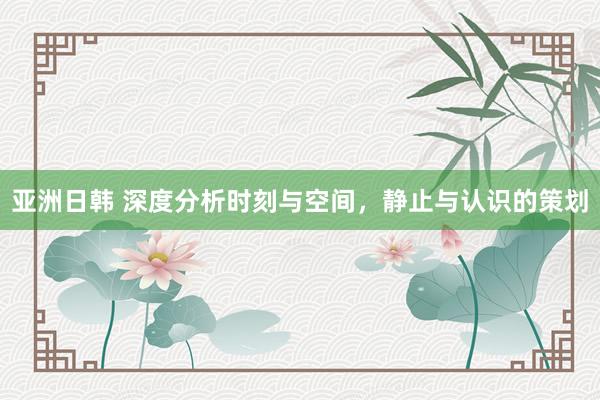 亚洲日韩 深度分析时刻与空间，静止与认识的策划