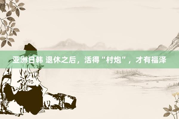 亚洲日韩 退休之后，活得“村炮”，才有福泽