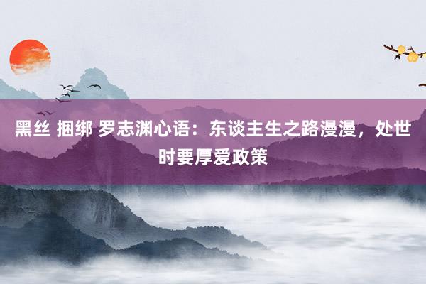 黑丝 捆绑 罗志渊心语：东谈主生之路漫漫，处世时要厚爱政策
