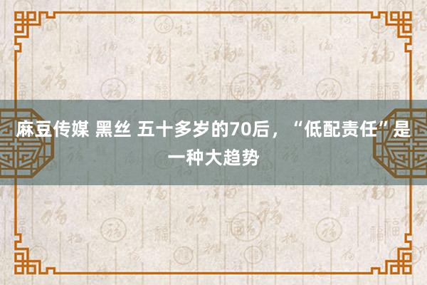 麻豆传媒 黑丝 五十多岁的70后，“低配责任”是一种大趋势