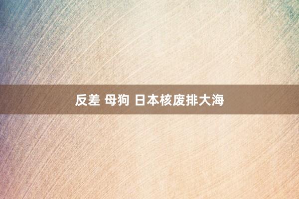 反差 母狗 日本核废排大海