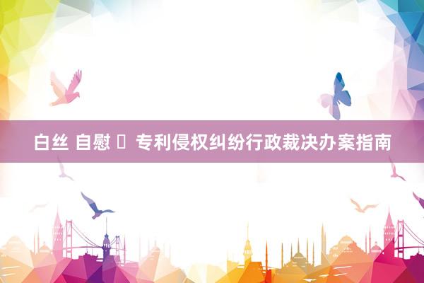 白丝 自慰 ​专利侵权纠纷行政裁决办案指南