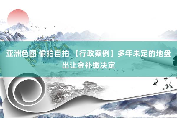 亚洲色图 偷拍自拍 【行政案例】多年未定的地盘出让金补缴决定