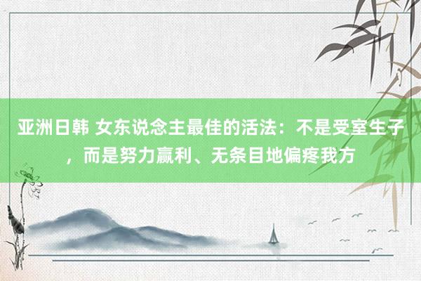 亚洲日韩 女东说念主最佳的活法：不是受室生子，而是努力赢利、无条目地偏疼我方