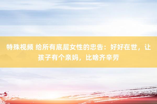 特殊视频 给所有底层女性的忠告：好好在世，让孩子有个亲妈，比啥齐辛劳