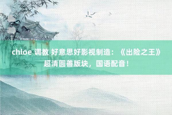chloe 调教 好意思好影视制造：《出险之王》超清圆善版块，国语配音！