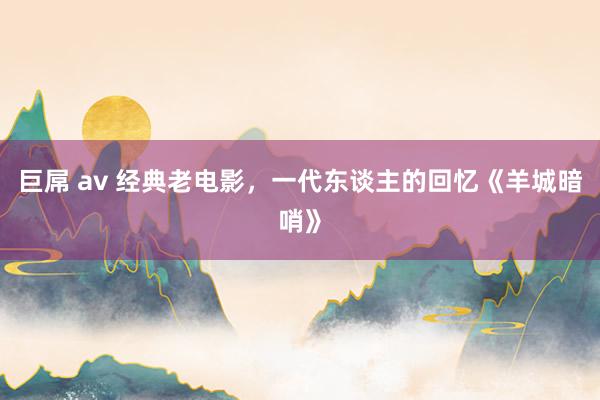 巨屌 av 经典老电影，一代东谈主的回忆《羊城暗哨》